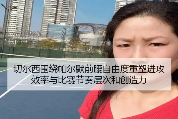 切尔西围绕帕尔默前腰自由度重塑进攻效率与比赛节奏层次和创造力